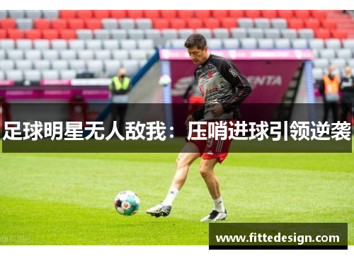 足球明星无人敌我：压哨进球引领逆袭